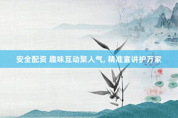 安全配资 趣味互动聚人气, 精准宣讲护万家