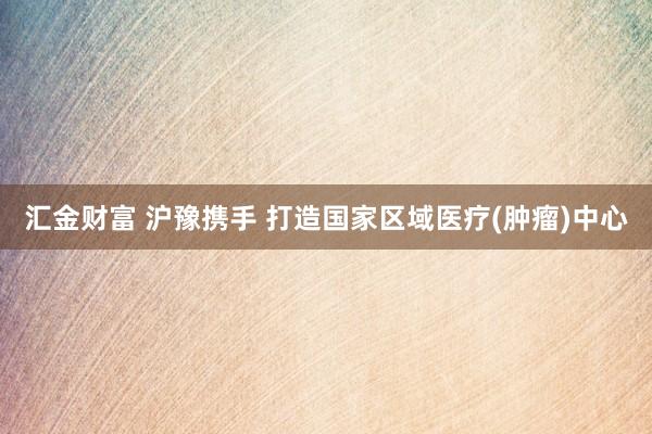 汇金财富 沪豫携手 打造国家区域医疗(肿瘤)中心