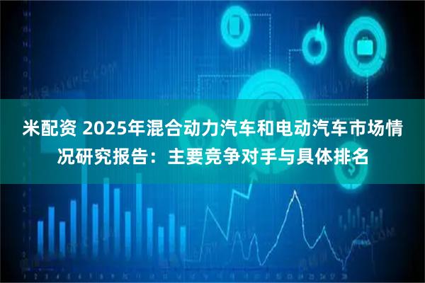 米配资 2025年混合动力汽车和电动汽车市场情况研究报告：主要竞争对手与具体排名