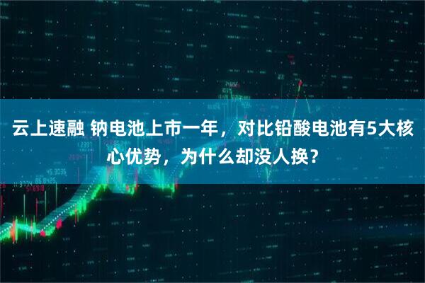 云上速融 钠电池上市一年，对比铅酸电池有5大核心优势，为什么却没人换？