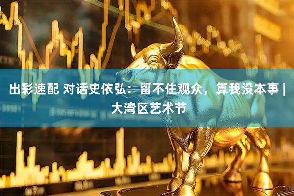 出彩速配 对话史依弘：留不住观众，算我没本事 | 大湾区艺术节