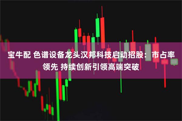 宝牛配 色谱设备龙头汉邦科技启动招股：市占率领先 持续创新引领高端突破