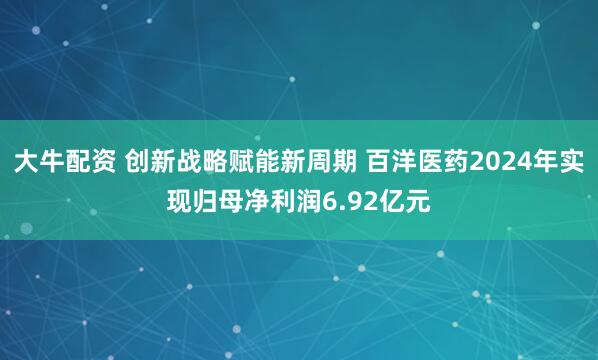 大牛配资 创新战略赋能新周期 百洋医药2024年实现归母净利润6.92亿元