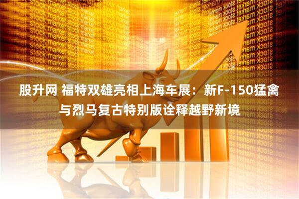 股升网 福特双雄亮相上海车展：新F-150猛禽与烈马复古特别版诠释越野新境