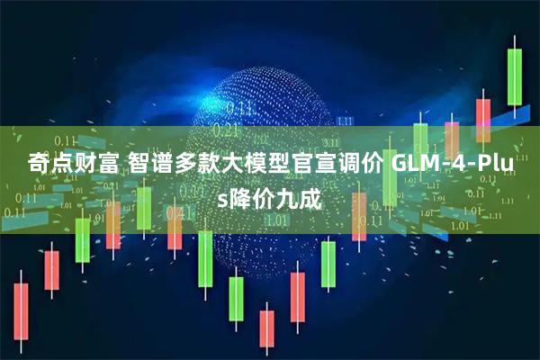 奇点财富 智谱多款大模型官宣调价 GLM-4-Plus降价九成