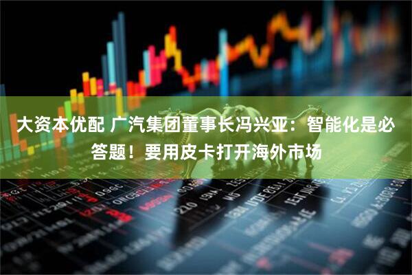 大资本优配 广汽集团董事长冯兴亚：智能化是必答题！要用皮卡打开海外市场