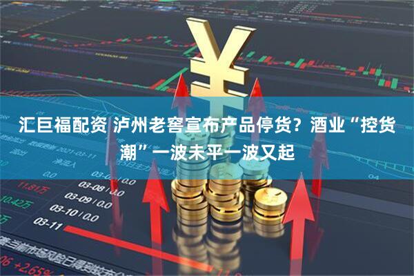 汇巨福配资 泸州老窖宣布产品停货？酒业“控货潮”一波未平一波又起