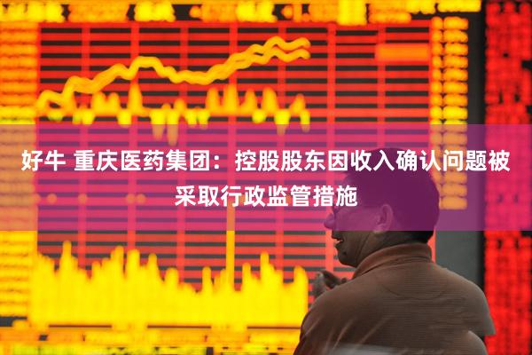 好牛 重庆医药集团：控股股东因收入确认问题被采取行政监管措施