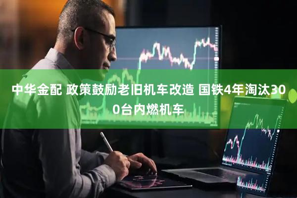 中华金配 政策鼓励老旧机车改造 国铁4年淘汰300台内燃机车