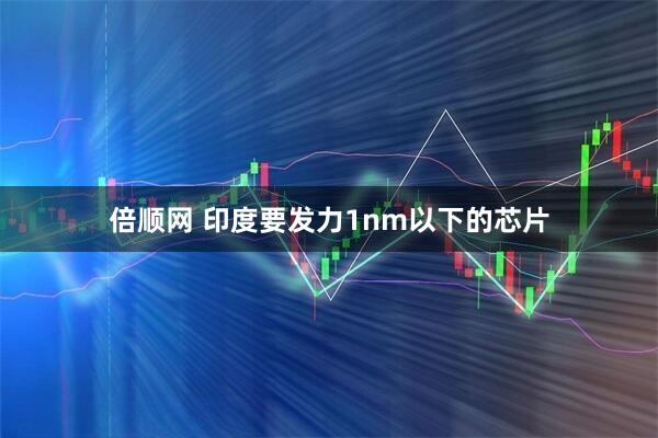 倍顺网 印度要发力1nm以下的芯片