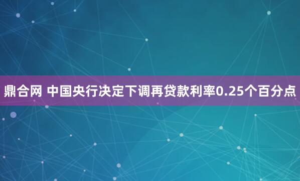 鼎合网 中国央行决定下调再贷款利率0.25个百分点