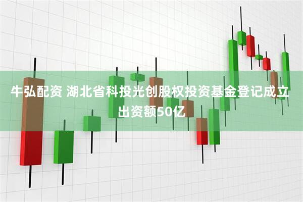 牛弘配资 湖北省科投光创股权投资基金登记成立 出资额50亿