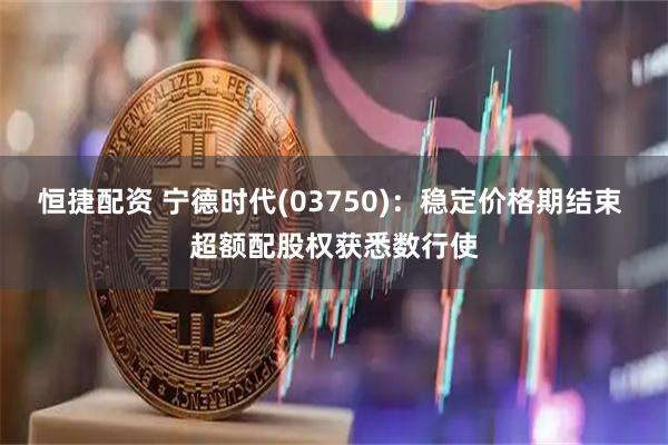 恒捷配资 宁德时代(03750)：稳定价格期结束 超额配股权获悉数行使