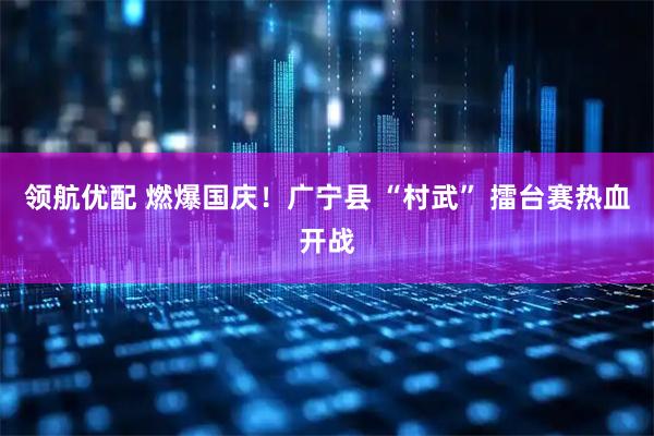 领航优配 燃爆国庆！广宁县 “村武” 擂台赛热血开战