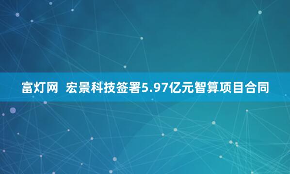 富灯网  宏景科技签署5.97亿元智算项目合同