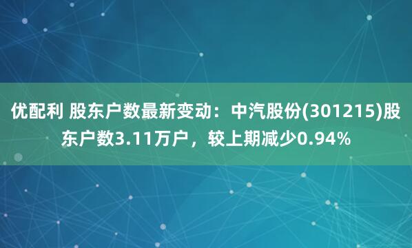 优配利 股东户数最新变动：中汽股份(301215)股东户数3.11万户，较上期减少0.94%