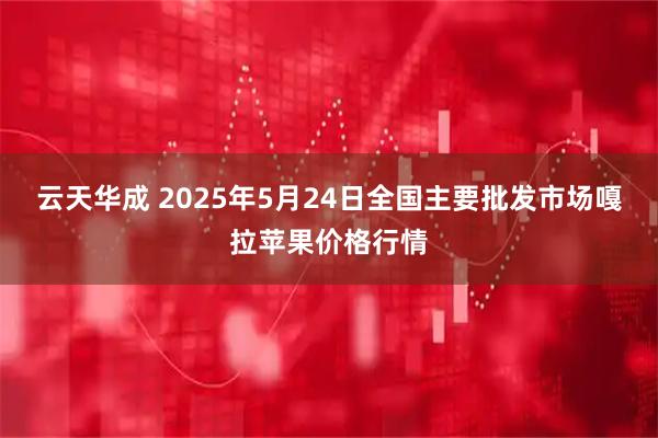 云天华成 2025年5月24日全国主要批发市场嘎拉苹果价格行情