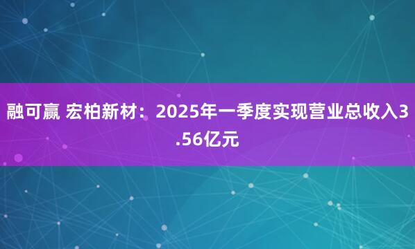 融可赢 宏柏新材：2025年一季度实现营业总收入3.56亿元
