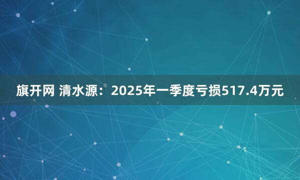 旗开网 清水源：2025年一季度亏损517.4万元