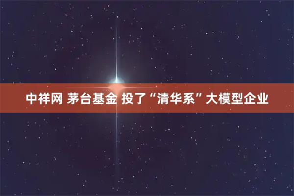 中祥网 茅台基金 投了“清华系”大模型企业