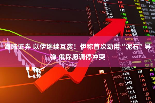 海陆证券 以伊继续互袭！伊称首次动用“泥石”导弹 俄称愿调停冲突