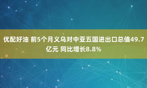 优配好油 前5个月义乌对中亚五国进出口总值49.7亿元 同比增长8.8%