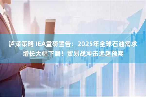 泸深策略 IEA重磅警告：2025年全球石油需求增长大幅下调！贸易战冲击远超预期