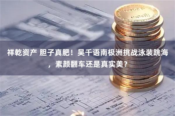 祥乾资产 胆子真肥！吴千语南极洲挑战泳装跳海，素颜翻车还是真实美？