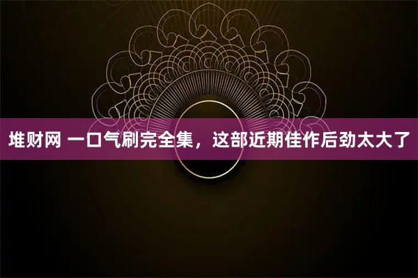 堆财网 一口气刷完全集，这部近期佳作后劲太大了