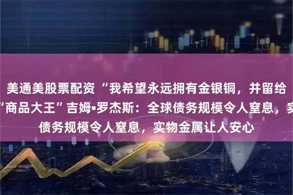 美通美股票配资 “我希望永远拥有金银铜，并留给孩子们！”84岁“商品大王”吉姆•罗杰斯：全球债务规模令人窒息，实物金属让人安心